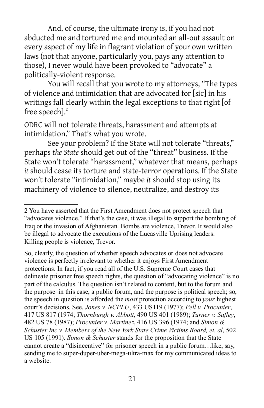 And, of course, the ultimate irony is, if you had not abducted me and tortured me and mounted an all-out assault on every aspect of my life in flagrant violation of your own written laws (not that anyone, particularly you, pays any attention to those), I never would have been provoked to “advocate” a politically-violent response.  ‘You will recall that you wrote to my attorneys, “The types of violence and intimidation that are advocated for [sic] in his writings fall clearly within the legal exceptions to that right [of free speech].  ODRC will not tolerate threats, harassment and attempts at intimidation”” That’s what you wrote.  See your problem? If the State will not tolerate “threats” perhaps the State should get out of the “threat” business, If the State won’t tolerate “harassment,” whatever that means, perhaps it should cease its torture and state-terror operations. If the State won’t tolerate “intimidation,” maybe it should stop using its machinery of violence to silence, neutralize, and destroy its  2 You have asserted that the First Amendment does not protect speech that “advocates violence.” Ifthat’s the case, it was illegal to support the bombing of Iraq or the invasion of Afghanistan. Bombs are violence, Trever. It would also be llegal to advocate the exccutions of the Lucasville Uprising leaders.  Killing people i violence, Trevor.  So, clearly the question of whether specch advocates or does not advocate violence is perfectly irrelevant to whether it enjoys First Amendment protections. In fact, if you read all of the U.S. Supreme Court cases that delincate prisoner frec specch rights, the question of “advocating violence” is no part of the caleulus. The question isn’t elated to content, but 0 the forum and the purpose-in this case, a public forum, and the purpose is political speech: so, the specch in question s afforded the most protection according to your highest court’s decisions. See. Jones 1. NCPLU, 433 US119 (1977): Pell v. Procunier, 417US 817 (1974; Thornburgh v. Abbott, 490 US 401 (1989); Turner v. Safley 482 US 78 (1987): Procunier v. Martinez, 416 US 396 (1974 and Simon & Schuster Inc v. Members of the New York State Crime Victims Board, et_al, 502 US 105 (1991). Simon & Schuster stands for the proposition that the State cannot ereate a in a public forum.._like, s sending me to super-duper-uber-mega-ultra-max for my communicated ideas to awebsite.  21 
